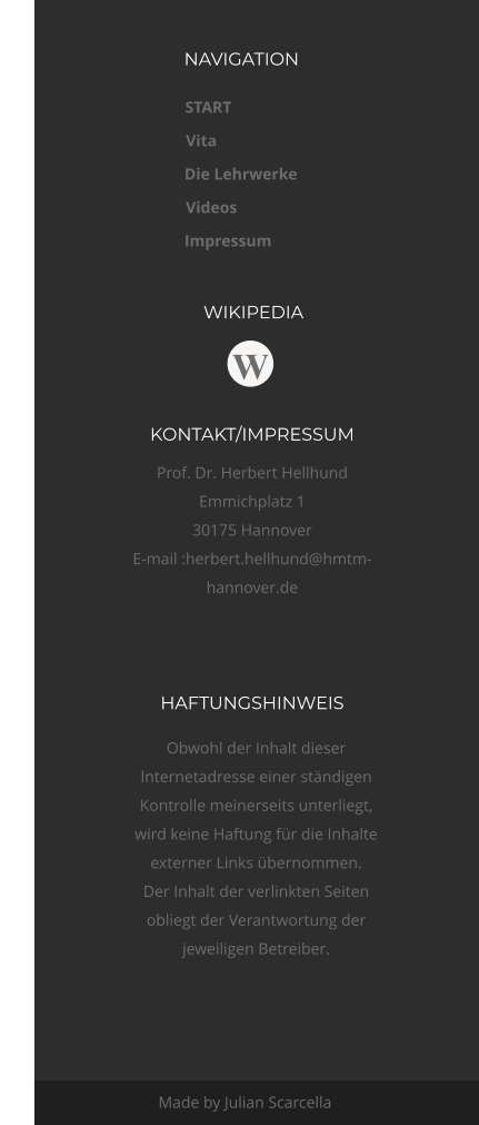 NAVIGATION WIKIPEDIA HAFTUNGSHINWEIS  KONTAKT/IMPRESSUM Prof. Dr. Herbert Hellhund Emmichplatz 1 30175 Hannover E-mail :herbert.hellhund@hmtm-hannover.de  Made by Julian Scarcella START Vita Die Lehrwerke Videos Impressum W Obwohl der Inhalt dieser  Internetadresse einer ständigen  Kontrolle meinerseits unterliegt,  wird keine Haftung für die Inhalte  externer Links übernommen.  Der Inhalt der verlinkten Seiten  obliegt der Verantwortung der  jeweiligen Betreiber.